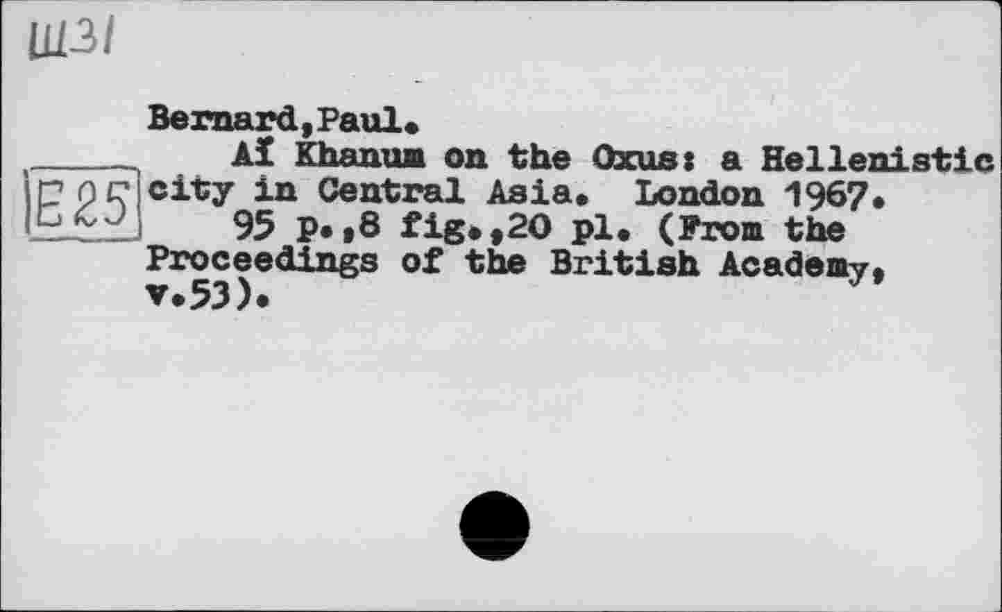 ﻿Ц13І
Bernard,Paul«
_____ Aï Khanum on the Oxus: a Hellenistic
? pc city in Central Asia. London 1967.
95 P*»8 fig.,20 pl. (From the Proceedings of the British Academy,